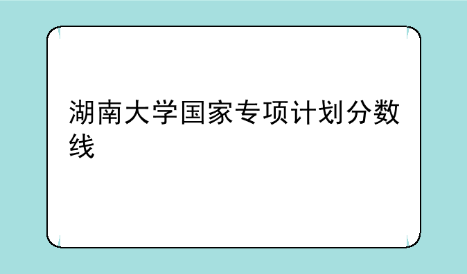 湖南大学国家专项计划分数线