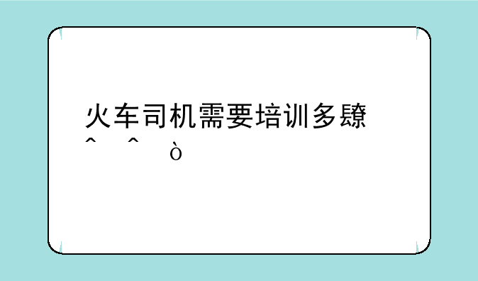火车司机需要培训多长时间？