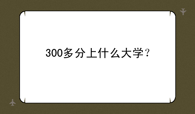 300多分上什么大学？
