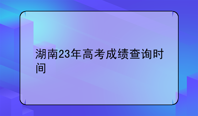 湖南23年高考成绩查询时间