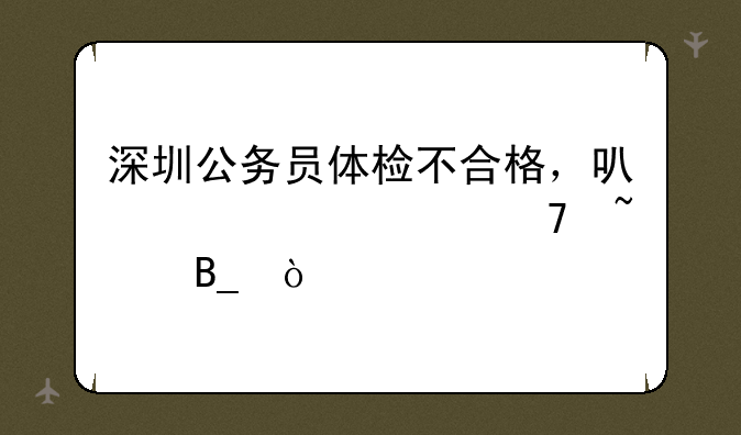 深圳公务员体检不合格，可以要求复查吗？