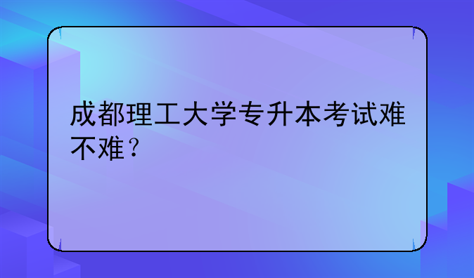 成都理工大学专升本考试难不难？