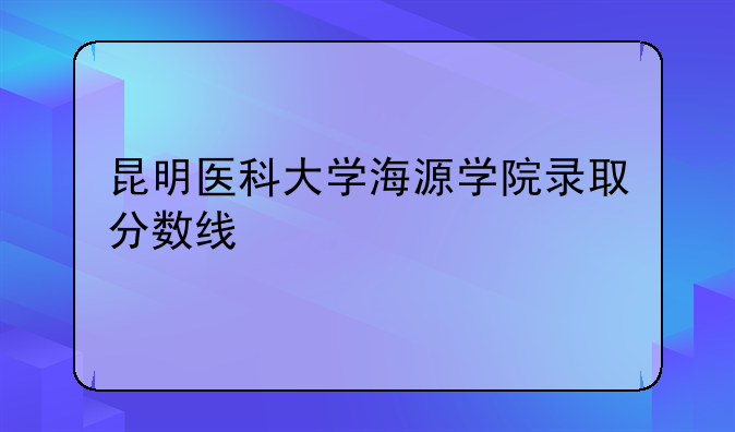 昆明医科大学海源学院录取分数线