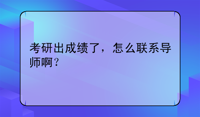 考研出成绩了，怎么联系导师啊？