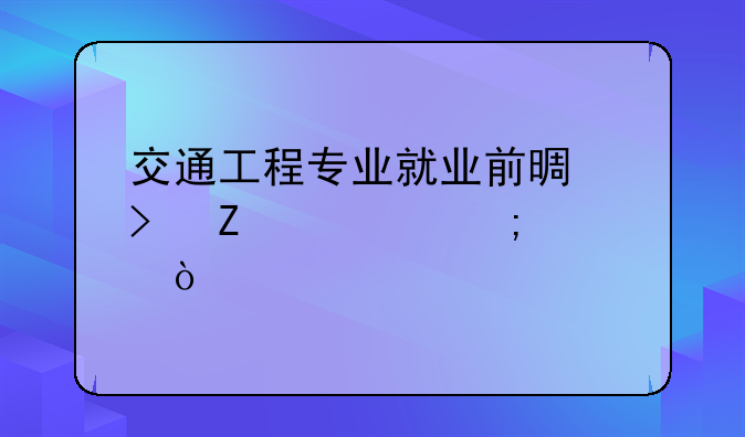 交通工程专业就业前景及薪资怎样？