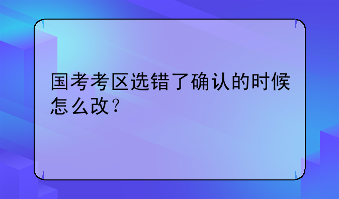 国考考区选错了确认的时候怎么改？