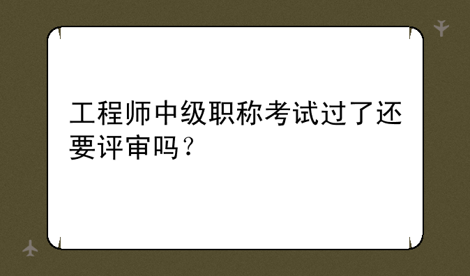 工程师中级职称考试过了还要评审吗？