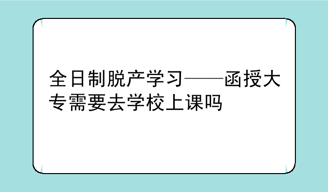 全日制脱产学习——函授大专需要去学校上课吗