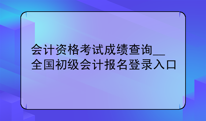 会计资格考试成绩查询__全国初级会计报名登录入口