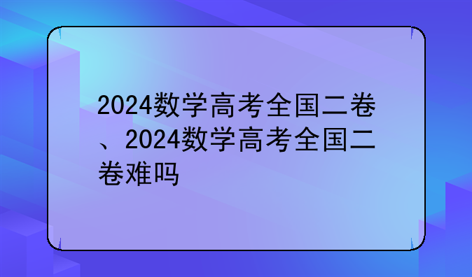 2024数学高考全国二卷、2024数学高考全国二卷难吗