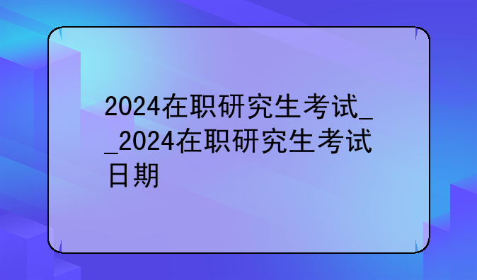 2024在职研究生考试__2024在职研究生考试日期