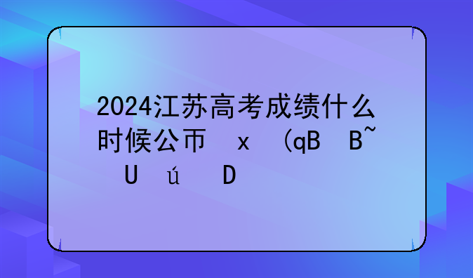 2024江苏高考成绩什么时候公布、2022年江苏高考成绩什么时候出来