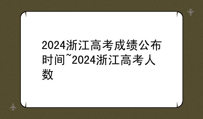 2024浙江高考成绩公布时间~2024浙江高考人数