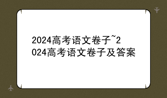 2024高考语文卷子~2024高考语文卷子及答案