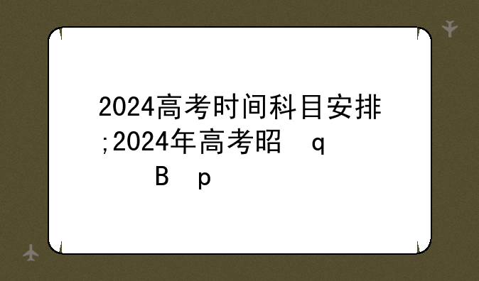 2024高考时间科目安排;2024年高考是哪三天