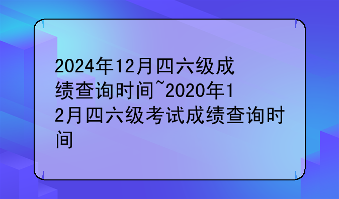 2024年12月四六级成绩查询时间~2020年12月四六级考试成绩查询时间