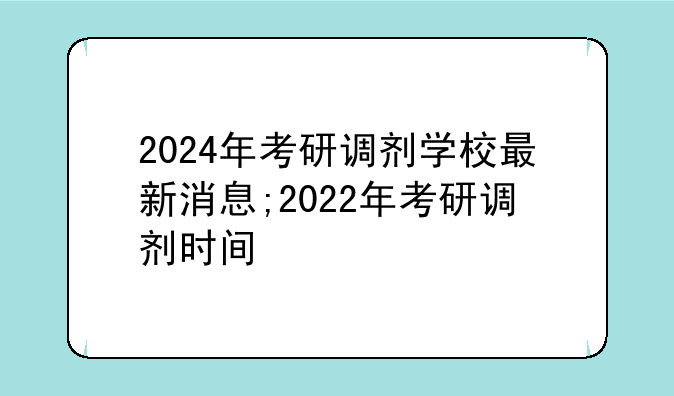 2024年考研调剂学校最新消息;2022年考研调剂时间