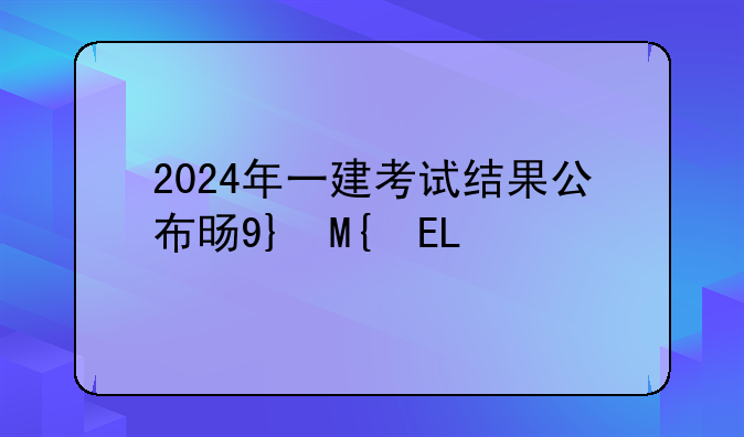 2024年一建考试结果公布时间，2021年一级建造师倒计时
