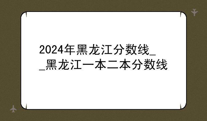 2024年黑龙江分数线__黑龙江一本二本分数线