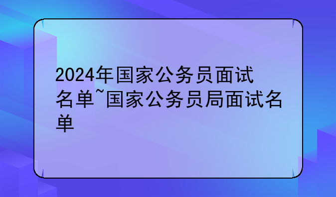 2024年国家公务员面试名单~国家公务员局面试名单