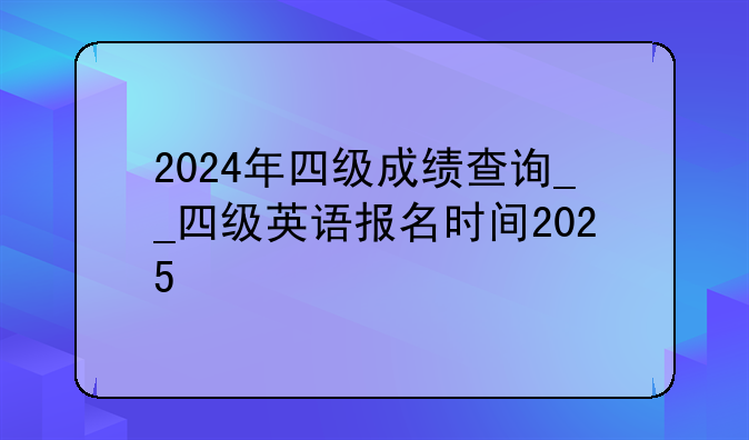 2024年四级成绩查询__四级英语报名时间2025