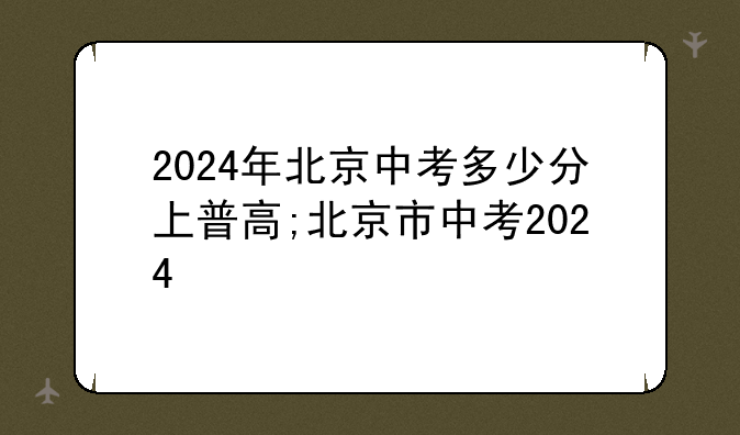 2024年北京中考多少分上普高;北京市中考2024