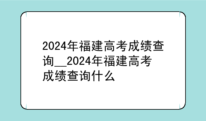 2024年福建高考成绩查询__2024年福建高考成绩查询什么