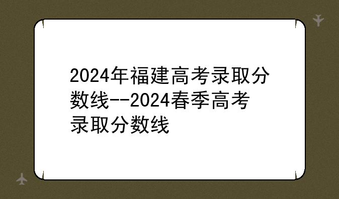 2024年福建高考录取分数线--2024春季高考录取分数线