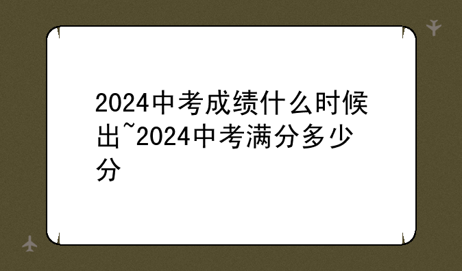 2024中考成绩什么时候出~2024中考满分多少分