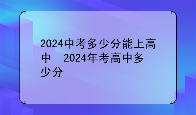 2024中考多少分能上高中__2024年考高中多少分