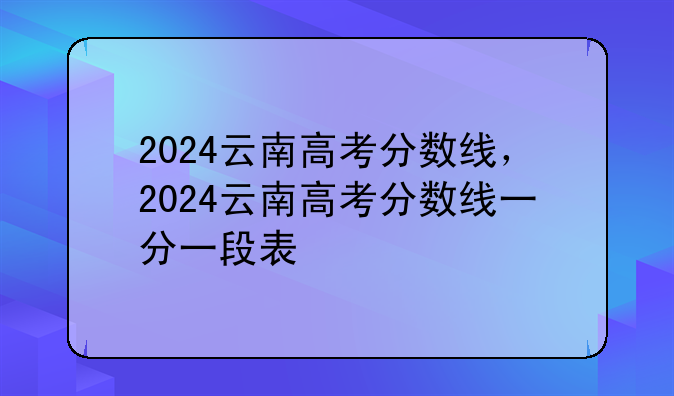 2024云南高考分数线，2024云南高考分数线一分一段表