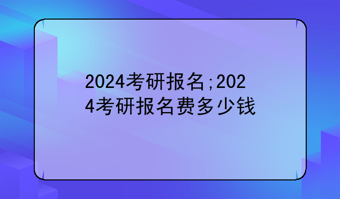2024考研报名;2024考研报名费多少钱