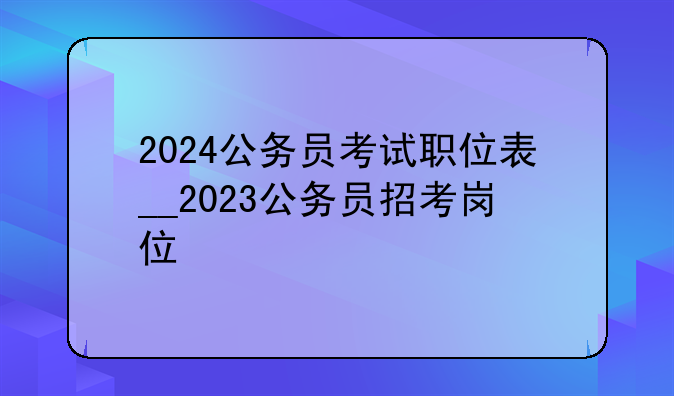 2024公务员考试职位表__2023公务员招考岗位
