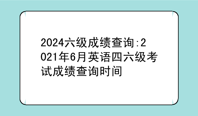 2024六级成绩查询:2021年6月英语四六级考试成绩查询时间