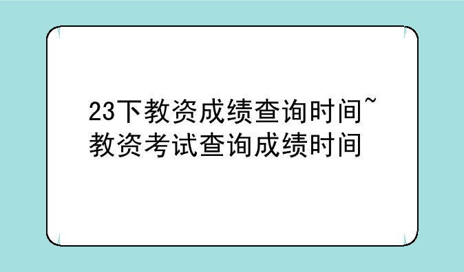 23下教资成绩查询时间~教资考试查询成绩时间
