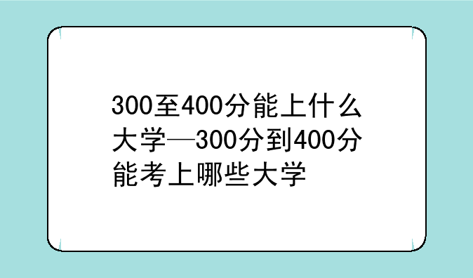 300至400分能上什么大学—300分到400分能考上哪些大学