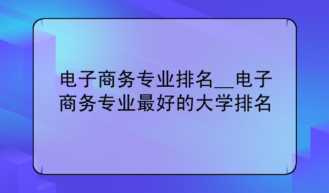 电子商务专业排名__电子商务专业最好的大学排名
