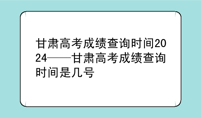 甘肃高考成绩查询时间2024——甘肃高考成绩查询时间是几号