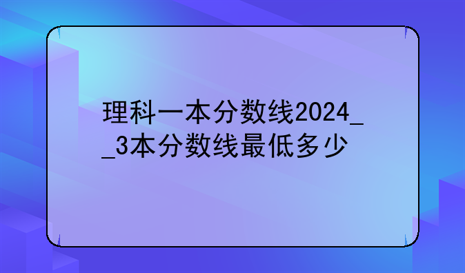 理科一本分数线2024__3本分数线最低多少