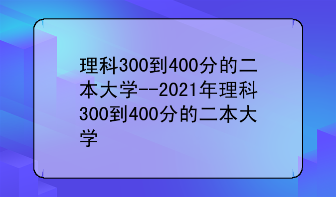 理科300到400分的二本大学--2021年理科300到400分的二本大学