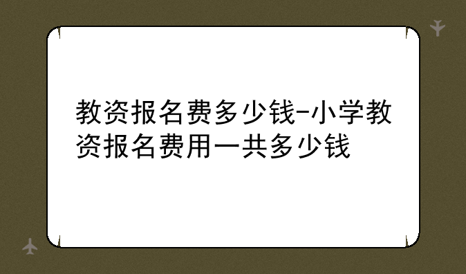 教资报名费多少钱-小学教资报名费用一共多少钱