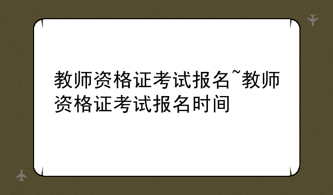 教师资格证考试报名~教师资格证考试报名时间