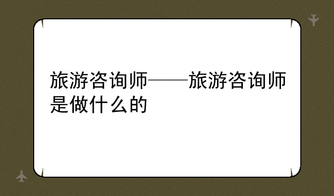 旅游咨询师——旅游咨询师是做什么的