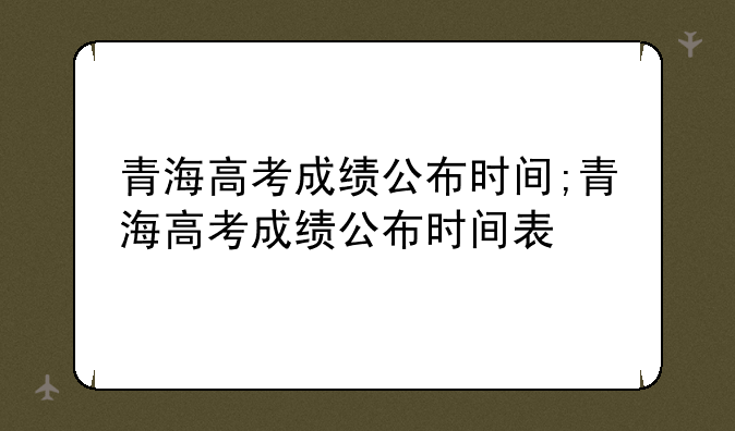 青海高考成绩公布时间;青海高考成绩公布时间表