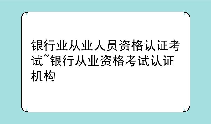 银行业从业人员资格认证考试~银行从业资格考试认证机构