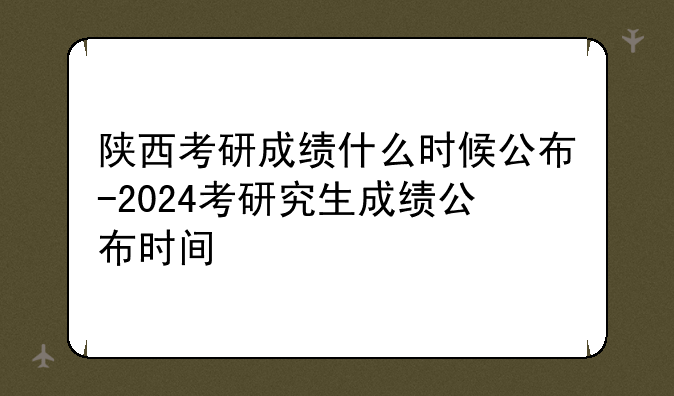 陕西考研成绩什么时候公布-2024考研究生成绩公布时间