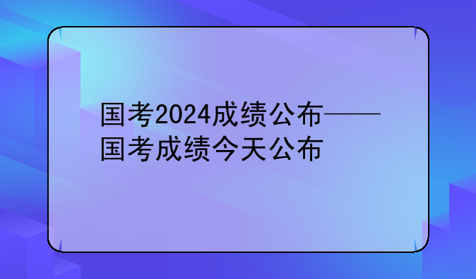 国考2024成绩公布——国考成绩今天公布