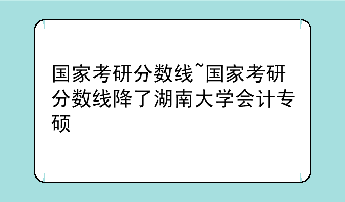 国家考研分数线~国家考研分数线降了湖南大学会计专硕