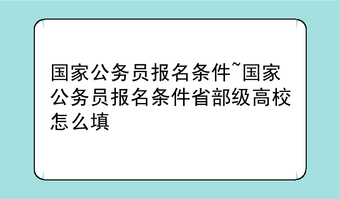 国家公务员报名条件~国家公务员报名条件省部级高校怎么填