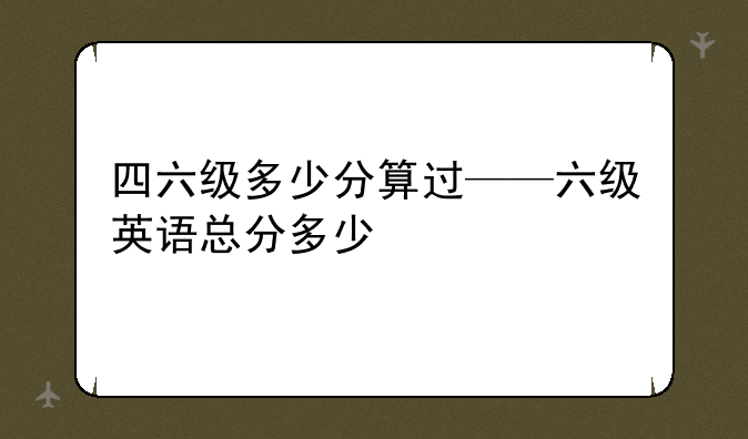 四六级多少分算过——六级英语总分多少
